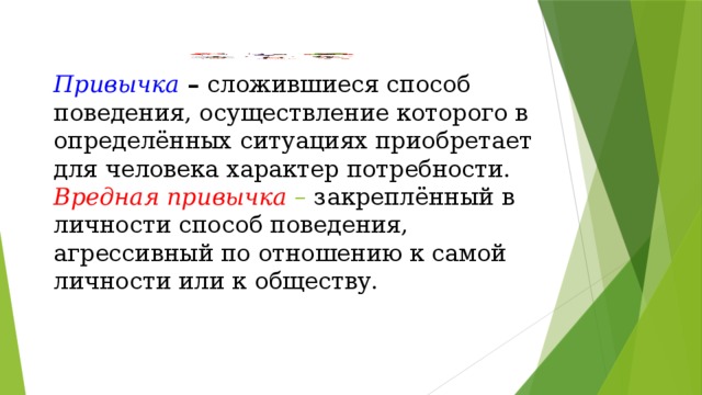 Привычка  – сложившиеся способ поведения, осуществление которого в определённых ситуациях приобретает для человека характер потребности.  Вредная привычка  – закреплённый в личности способ поведения, агрессивный по отношению к самой личности или к обществу.   