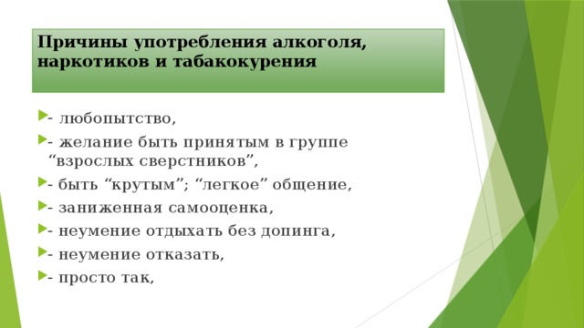 Причины употребления алкоголя, наркотиков и табакокурения   - любопытство, - желание быть принятым в группе “взрослых сверстников”, - быть “крутым”; “легкое” общение, - заниженная самооценка, - неумение отдыхать без допинга, - неумение отказать, - просто так, 