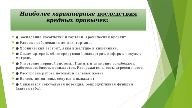 Наиболее характерные последствия вредных привычек:   ●   Воспаление носоглотки и гортани. Хронический бронхит. ●  Раковые заболевания легких, гортани. ●  Хронический гастрит, язвы в желудке и кишечнике. ●  Спазм артерий, облитерирующий эндоартрит, инфаркт, инсульт, мигрень. ●  Угнетение нервной системы. Память и внимание ослабевают, работоспособность понижается. Раздражительность, агрессивность. ●  Расстроена работа потовых и сальных желез. ●  Волосы истончены, секутся и выпадают. ●  Снижается сексуальная потенция, репродуктивная функция (заячья губа). 