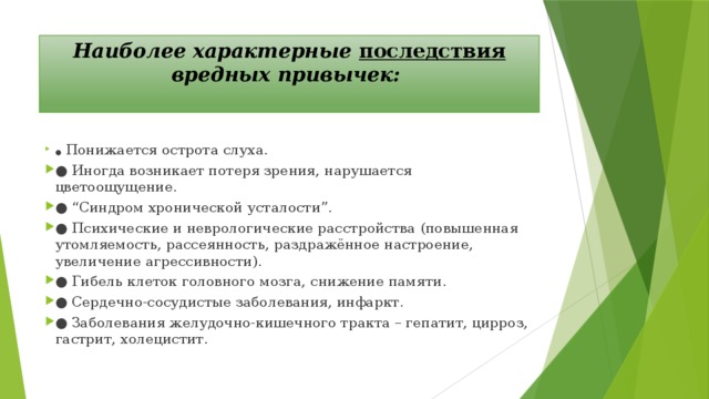 Наиболее характерные последствия вредных привычек:   ●   Понижается острота слуха. ●  Иногда возникает потеря зрения, нарушается цветоощущение. ● “ Синдром хронической усталости”. ●  Психические и неврологические расстройства (повышенная утомляемость, рассеянность, раздражённое настроение, увеличение агрессивности). ●  Гибель клеток головного мозга, снижение памяти. ●  Сердечно-сосудистые заболевания, инфаркт. ●  Заболевания желудочно-кишечного тракта – гепатит, цирроз, гастрит, холецистит. 