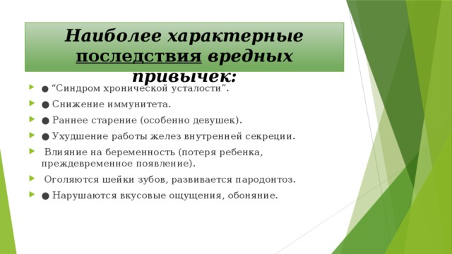 Наиболее характерные последствия вредных привычек: ● “ Синдром хронической усталости”. ●  Снижение иммунитета. ●  Раннее старение (особенно девушек). ●  Ухудшение работы желез внутренней секреции.   Влияние на беременность (потеря ребенка, преждевременное появление).   Оголяются шейки зубов, развивается пародонтоз. ●  Нарушаются вкусовые ощущения, обоняние. 