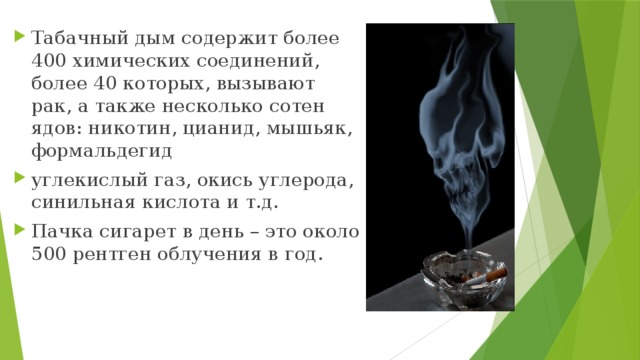 Табачный дым содержит более 400 химических соединений, более 40 которых, вызывают рак, а также несколько сотен ядов: никотин, цианид, мышьяк, формальдегид углекислый газ, окись углерода, синильная кислота и т.д. Пачка сигарет в день – это около 500 рентген облучения в год. 