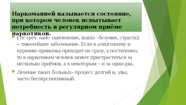  Наркоманией называется состояние, при котором человек испытывает потребность в регулярном приёме наркотиков.   ( от греч. nark- оцепенение, mania –безумие, страсть) – тяжелейшее заболевание. Если к алкоголизму и курению привычка приходит не сразу, а постепенно, то к наркотикам человек может пристраститься за несколько приёмов, а к некоторым – и за один-два. Лечение таких больных- процесс долгий и, увы, часто бесперспективный. 