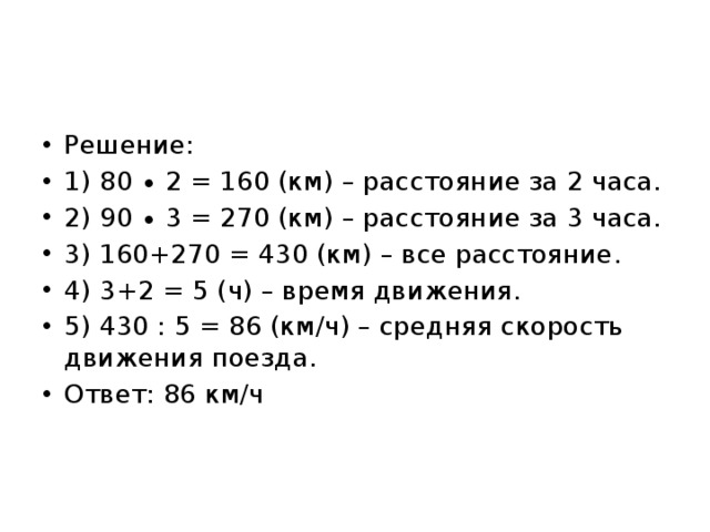 Решение: 1) 80 ∙ 2 = 160 (км) – расстояние за 2 часа. 2) 90 ∙ 3 = 270 (км) – расстояние за 3 часа. 3) 160+270 = 430 (км) – все расстояние. 4) 3+2 = 5 (ч) – время движения. 5) 430 : 5 = 86 (км/ч) – средняя скорость движения поезда. Ответ: 86 км/ч 