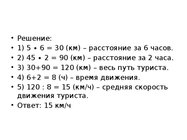 Решение: 1) 5 ∙ 6 = 30 (км) – расстояние за 6 часов. 2) 45 ∙ 2 = 90 (км) – расстояние за 2 часа. 3) 30+90 = 120 (км) – весь путь туриста. 4) 6+2 = 8 (ч) – время движения. 5) 120 : 8 = 15 (км/ч) – средняя скорость движения туриста. Ответ: 15 км/ч 