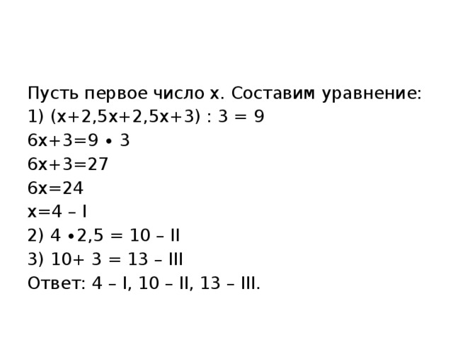 Пусть первое число х. Составим уравнение: 1) (х+2,5х+2,5х+3) : 3 = 9 6х+3=9 ∙ 3 6х+3=27 6х=24 х=4 – I 2) 4 ∙2,5 = 10 – II 3) 10+ 3 = 13 – III Ответ: 4 – I, 10 – II, 13 – III. 