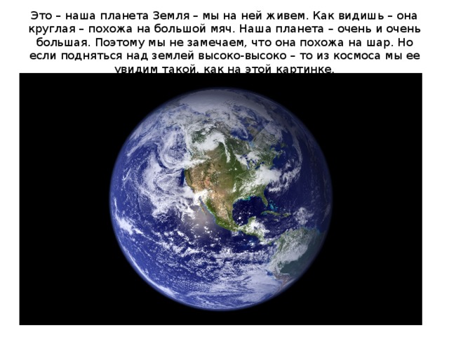 Это – наша планета Земля – мы на ней живем. Как видишь – она круглая – похожа на большой мяч. Наша планета – очень и очень большая. Поэтому мы не замечаем, что она похожа на шар. Но если подняться над землей высоко-высоко – то из космоса мы ее увидим такой, как на этой картинке.