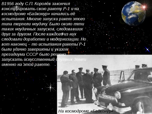 В1956 году С.П. Королёв закончил конструировать свою ракету Р-1 и на космодроме «Байконур» начались её испытания. Многие запуски ракет этого типа терпели неудачу. Было около пяти таких неудачных запусков, следовавших друг за другом. После каждого из них следовали доработки и модернизации. Но вот наконец – то испытания ракеты Р-1 были удачно завершены и указом президиума СССР было решено запускать искусственный спутник Земли именно на этой ракете. На космодроме «Байконур»