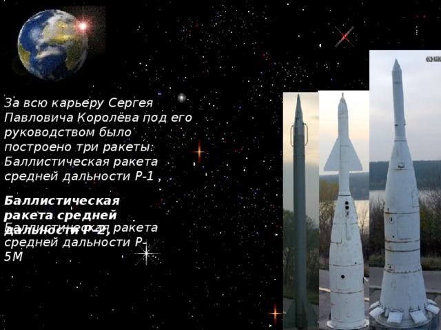 За всю карьеру Сергея Павловича Королёва под его руководством было построено три ракеты: Баллистическая ракета средней дальности Р-1 , Баллистическая ракета средней дальности Р-2, Баллистическая ракета средней дальности Р-5М
