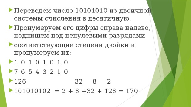 Переведем число 10101010 из двоичной системы счисления в десятичную. Пронумеруем его цифры справа налево, подпишем под ненулевыми разрядами соответствующие степени двойки и пронумеруем их: 1  0  1  0  1  0  1  0 7  6  5  4  3  2  1  0 126 32   8   2 101010102 = 2 + 8 +32 + 128 = 170 