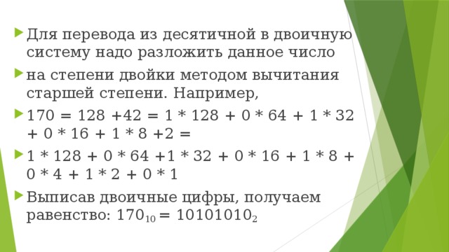 Для перевода из десятичной в двоичную систему надо разложить данное число на степени двойки методом вычитания старшей степени. Например, 170 = 128 +42 = 1 * 128 + 0 * 64 + 1 * 32 + 0 * 16 + 1 * 8 +2 = 1 * 128 + 0 * 64 +1 * 32 + 0 * 16 + 1 * 8 + 0 * 4 + 1 * 2 + 0 * 1 Выписав двоичные цифры, получаем равенство: 170 10 = 10101010 2 