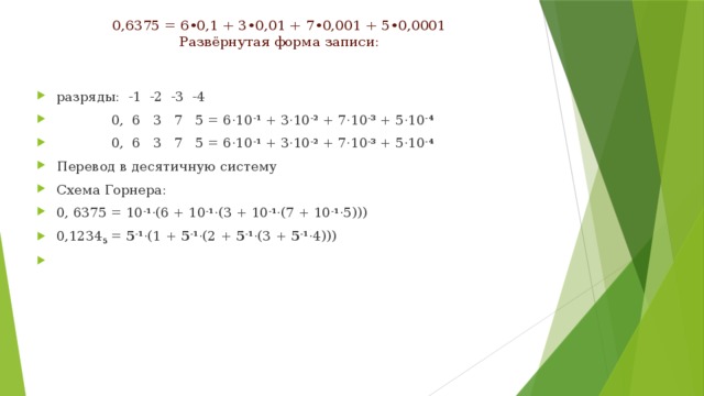 0,6375 = 6•0,1 + 3•0,01 + 7•0,001 + 5•0,0001  Развёрнутая форма записи:   разряды: -1 -2 -3 -4  0, 6 3 7 5 = 6·10 -1 + 3·10 -2 + 7·10 -3 + 5·10 -4  0, 6 3 7 5 = 6·10 -1 + 3·10 -2 + 7·10 -3 + 5·10 -4 Перевод в десятичную систему Схема Горнера: 0, 6375 = 10 -1 ·(6 + 10 -1 ·(3 + 10 -1 ·(7 + 10 -1 ·5))) 0,1234 5 = 5 -1 ·(1 + 5 -1 ·(2 + 5 -1 ·(3 + 5 -1 ·4)))   