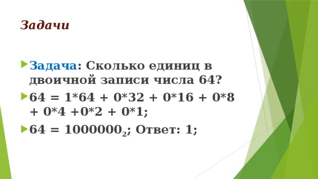 Задачи Задача : Сколько единиц в двоичной записи числа 64? 64 = 1*64 + 0*32 + 0*16 + 0*8 + 0*4 +0*2 + 0*1; 64 = 1000000 2 ; Ответ: 1; 
