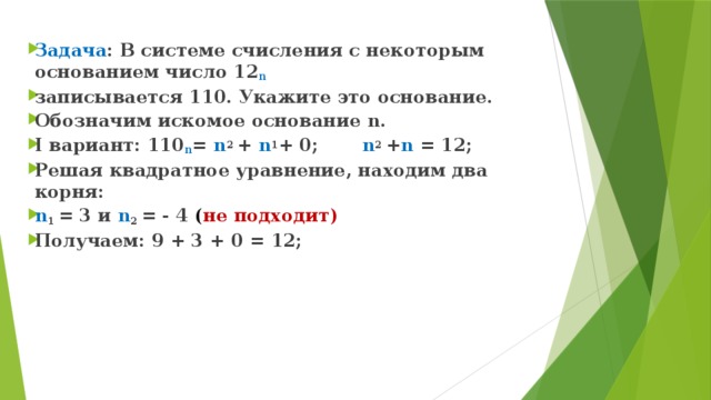 Задача : В системе счисления с некоторым основанием число 12 n  записывается 110. Укажите это основание. Обозначим искомое основание n. I вариант: 110 n = n 2 + n 1 + 0; n 2 + n = 12; Решая квадратное уравнение, находим два корня: n 1 = 3 и n 2 = - 4 ( не подходит) Получаем: 9 + 3 + 0 = 12; 