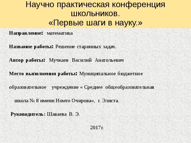 Научно практическая конференция школьников.  «Первые шаги в науку.» Направление : математика Название  работы : Решение  старинных  задач . Автор  работы : Мучкаев  Василий  Анатольевич Место  выполнения  работы : Муниципальное  бюджетное образовательное  учреждение « Среднее общеобразовательная  школа № 8 имени Номто Очирова», г. Элиста.   Руководитель: Шаваева В. Э.  2017г. 