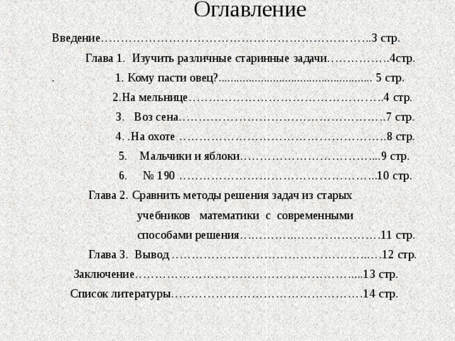 Оглавление   Введение…………………………………………………………..3 стр.  Глава 1. Изучить различные старинные задачи…………….4стр. . 1. Кому пасти овец?................................................... 5 стр.  2.На мельнице………………………………………….4 стр.  3. Воз сена…………………………………………….7 стр.  4. .На охоте …………………………………………….8 стр.  5. Мальчики и яблоки……………………………...9 стр.  6. № 190 …………………………………………..10 стр.  Глава 2. Сравнить методы решения задач из старых  учебников математики с современными  способами решения….………..…………………11 стр.  Глава 3. Вывод …………………………………………..…12 стр.  Заключение………………………………………………....13 стр.  Список литературы…………………………………………14 стр.   