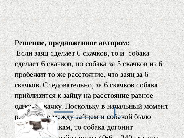  Решение, предложенное автором :  Если заяц сделает 6 скачков, то и собака сделает 6 скачков, но собака за 5 скачков из 6 пробежит то же расстояние, что заяц за 6 скачков. Следовательно, за 6 скачков собака приблизится к зайцу на расстояние равное одному скачку. Поскольку в начальный момент расстояние между зайцем и собакой было равно 40 скачкам, то собака догонит  зайца через 40•6 = 240 скачков.   