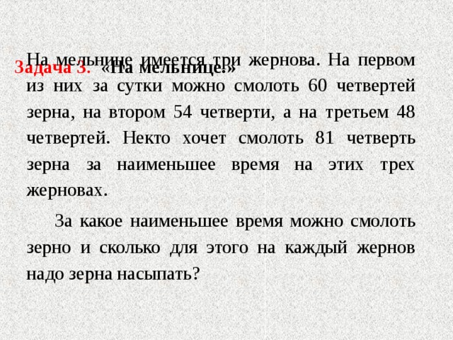   Задача 3 . « На мельнице.»   На мельнице имеется три жернова. На первом из них за сутки можно смолоть 60 четвертей зерна, на втором 54 четверти, а на третьем 48 четвертей. Некто хочет смолоть 81 четверть зерна за наименьшее время на этих трех жерновах.  За какое наименьшее время можно смолоть зерно и сколько для этого на каждый жернов надо зерна насыпать? 