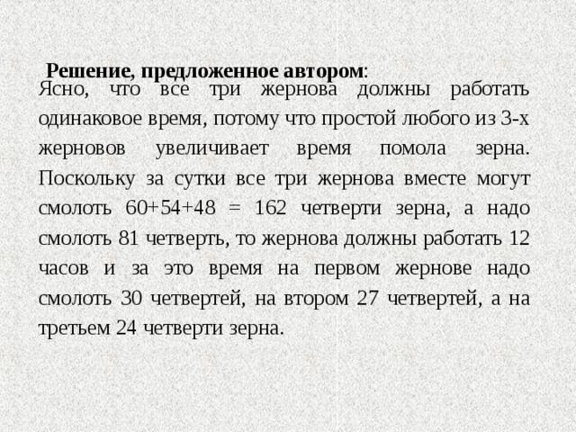  Решение, предложенное автором :   Ясно, что все три жернова должны работать одинаковое время, потому что простой любого из 3-х жерновов увеличивает время помола зерна. Поскольку за сутки все три жернова вместе могут смолоть 60+54+48 = 162 четверти зерна, а надо смолоть 81 четверть, то жернова должны работать 12 часов и за это время на первом жернове надо смолоть 30 четвертей, на втором 27 четвертей, а на третьем 24 четверти зерна.   