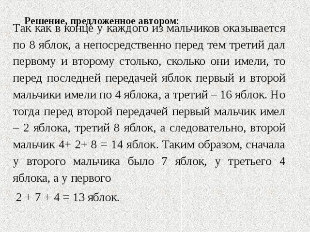 Решение, предложенное автором :   Так как в конце у каждого из мальчиков оказывается по 8 яблок, а непосредственно перед тем третий дал первому и второму столько, сколько они имели, то перед последней передачей яблок первый и второй мальчики имели по 4 яблока, а третий – 16 яблок. Но тогда перед второй передачей первый мальчик имел – 2 яблока, третий 8 яблок, а следовательно, второй мальчик 4+ 2+ 8 = 14 яблок. Таким образом, сначала у второго мальчика было 7 яблок, у третьего 4 яблока, а у первого  2 + 7 + 4 = 13 яблок. 