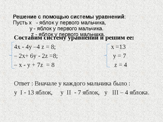  Решение с помощью системы уравнений :  Пусть x - яблок у первого мальчика,   y - яблок у первого мальчика.   z - яблок у первого мальчика.    Составим систему уравнений и решим ее: 4х - 4у –4 z = 8; х =13 – 2 x + 6у - 2 z =8; у = 7 – x - у + 7 z = 8 z = 4 Ответ : Вначале у каждого мальчика было : у I - 13 яблок, у II - 7 яблок, у III – 4 яблока. 