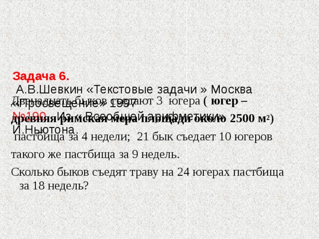     Задача 6.   А.В.Шевкин «Текстовые задачи » Москва «Просвещение» 1997  №190 Из « Всеобщей арифметики» И.Ньютона.    Двенадцать быков съедают 3 югера ( югер – древняя римская мера площади около  2500 м 2 )  пастбища за 4 недели; 21 бык съедает 10 югеров такого же пастбища за 9 недель. Сколько быков съедят траву на 24 югерах пастбища за 18 недель? 