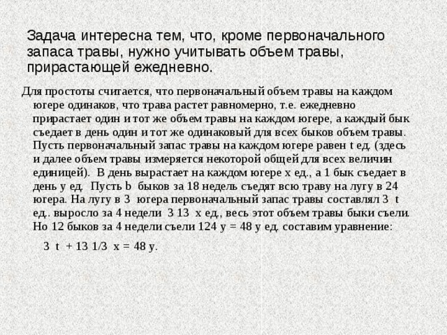 Задача интересна тем, что, кроме первоначального запаса травы, нужно учитывать объем травы, прирастающей ежедневно. Для простоты считается, что первоначальный объем травы на каждом югере одинаков, что трава растет равномерно, т.е. ежедневно прирастает один и тот же объем травы на каждом югере, а каждый бык съедает в день один и тот же одинаковый для всех быков объем травы. Пусть первоначальный запас травы на каждом югере равен t ед. (здесь и далее объем травы измеряется некоторой общей для всех величин единицей). В день вырастает на каждом югере х ед., а 1 бык съедает в день y ед. Пусть b быков за 18 недель съедят всю траву на лугу в 24 югера. На лугу в 3 югера первоначальный запас травы составлял 3 t ед.. выросло за 4 недели 3 13 х ед., весь этот объем травы быки съели. Но 12 быков за 4 недели съели 124 y = 48 y ед. составим уравнение:  3 t + 13  1 /3 х = 48 y . 