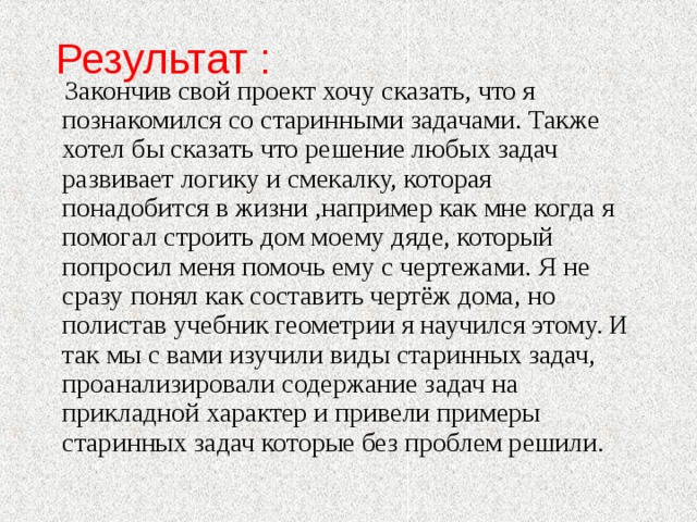 Результат :  Закончив свой проект хочу сказать, что я познакомился со старинными задачами. Также хотел бы сказать что решение любых задач развивает логику и смекалку, которая понадобится в жизни ,например как мне когда я помогал строить дом моему дяде, который попросил меня помочь ему с чертежами. Я не сразу понял как составить чертёж дома, но полистав учебник геометрии я научился этому. И так мы с вами изучили виды старинных задач, проанализировали содержание задач на прикладной характер и привели примеры старинных задач которые без проблем решили.   