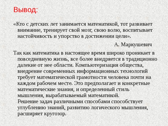 Вывод: «Кто с детских лет занимается математикой, тот развивает внимание, тренирует свой мозг, свою волю, воспитывает настойчивость и упорство в достижении цели».  А. Маркушевич Так как математика в настоящее время широко проникает в повседневную жизнь, все более внедряется в традиционно далекие от нее области. Компьютеризация общества, внедрение современных информационных технологий требует математической грамотности человека почти на каждом рабочем месте. Это предполагает и конкретные математические знания, и определенный стиль мышления, вырабатываемый математикой.  Решение задач различными способами способствует углублению знаний, развитию логического мышления, расширяет кругозор.   