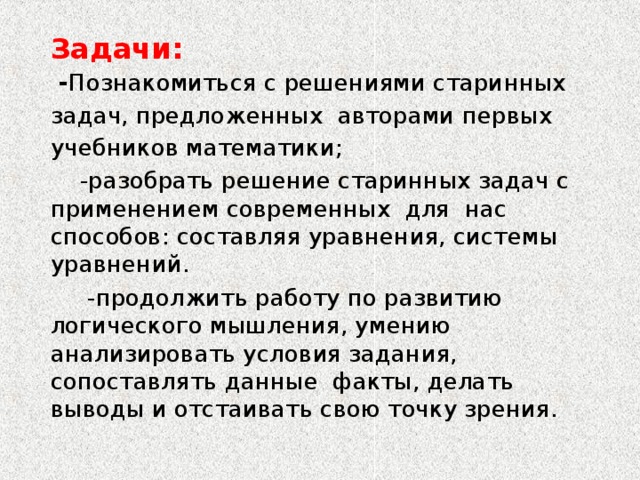 Задачи:  - Познакомиться с решениями старинных задач, предложенных авторами первых учебников математики;  -разобрать решение старинных задач с применением современных для нас способов: составляя уравнения, системы уравнений.  -продолжить работу по развитию логического мышления, умению анализировать условия задания, сопоставлять  данные факты, делать выводы и отстаивать свою точку зрения. 