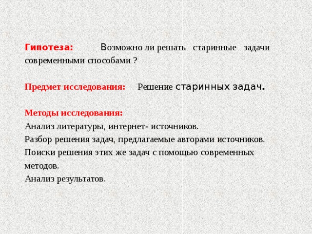  Гипотеза: В озможно ли решать старинные задачи  современными способами ?   Предмет исследования: Решение  старинных задач .   Методы исследования:  Анализ литературы, интернет- источников.  Разбор решения задач, предлагаемые авторами источников.  Поиски решения этих же задач с помощью современных методов.  Анализ результатов.   