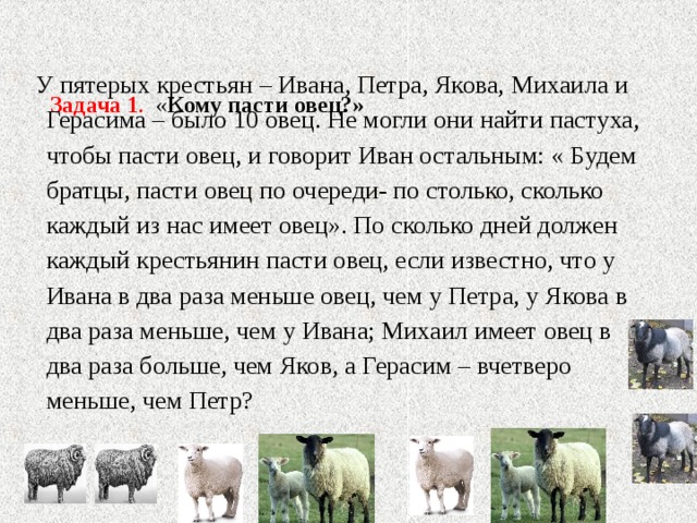   Задача 1 . « Кому пасти овец?»    У пятерых крестьян – Ивана, Петра, Якова, Михаила и Герасима – было 10 овец. Не могли они найти пастуха, чтобы пасти овец, и говорит Иван остальным: « Будем братцы, пасти овец по очереди- по столько, сколько каждый из нас имеет овец». По сколько дней должен каждый крестьянин пасти овец, если известно, что у Ивана в два раза меньше овец, чем у Петра, у Якова в два раза меньше, чем у Ивана; Михаил имеет овец в два раза больше, чем Яков, а Герасим – вчетверо меньше, чем Петр? 