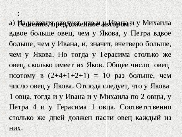 :  Решение, предложенное автором :   а) Из условия следует, что и у Ивана и у Михаила вдвое больше овец, чем у Якова, у Петра вдвое больше, чем у Ивана, и, значит, вчетверо больше, чем у Якова. Но тогда у Герасима столько же овец, сколько имеет их Яков. Общее число овец поэтому в (2+4+1+2+1) = 10 раз больше, чем число овец у Якова. Отсюда следует, что у Якова 1 овца, тогда и у Ивана и у Михаила по 2 овцы, у Петра 4 и у Герасима 1 овца. Соответственно столько же дней должен пасти овец каждый из них. 