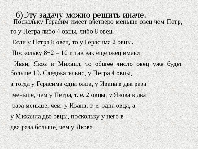 б)Эту задачу можно решить иначе.    Поскольку Герасим имеет вчетверо меньше овец,чем Петр, то у Петра либо 4 овцы, либо 8 овец.  Если у Петра 8 овец, то у Герасима 2 овцы.  Поскольку 8+2 = 10 и так как еще овец имеют  Иван, Яков и Михаил, то общее число овец уже будет больше 10. Следовательно, у Петра 4 овцы, а тогда у Герасима одна овца, у Ивана в два раза  меньше, чем у Петра, т. е. 2 овцы, у Якова в два  раза меньше, чем у Ивана, т. е. одна овца, а у Михаила две овцы, поскольку у него в два раза больше, чем у Якова. 