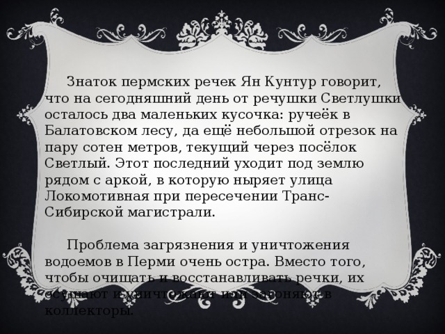   Знаток пермских речек Ян Кунтур говорит, что на сегодняшний день от речушки Светлушки осталось два маленьких кусочка: ручеёк в Балатовском лесу, да ещё небольшой отрезок на пару сотен метров, текущий через посёлок Светлый. Этот последний уходит под землю рядом с аркой, в которую ныряет улица Локомотивная при пересечении Транс-Сибирской магистрали.  Проблема загрязнения и уничтожения водоемов в Перми очень остра. Вместо того, чтобы очищать и восстанавливать речки, их осушают и уничтожают или загоняют в коллекторы. 
