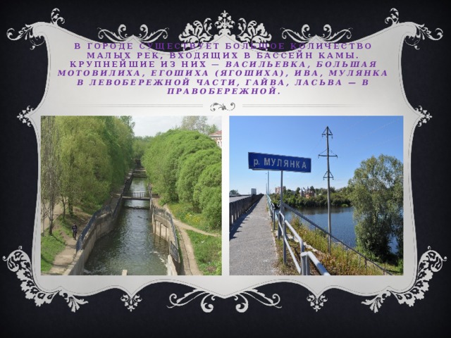 в городе существует большое количество малых рек, входящих в бассейн Камы. Крупнейшие из них — Васильевка, Большая Мотовилиха, Егошиха (Ягошиха), Ива, Мулянка в левобережной части, Гайва, Ласьва — в правобережной. 