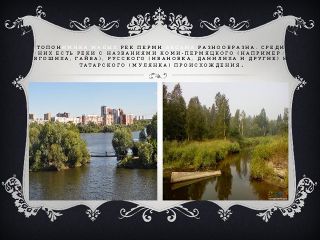 Топон имика малых рек Перми весьма разнообразна. Среди них есть реки с названиями коми-пермяцкого (например: Ягошиха, Гайва), русского (Ивановка, Данилиха и другие) и татарского (Мулянка) происхождения . 