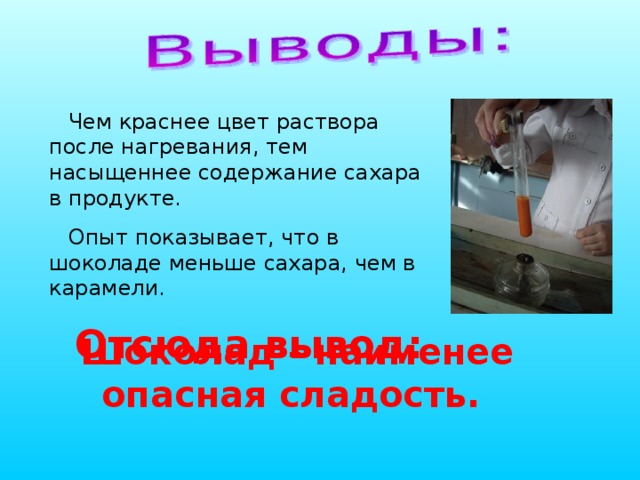 Чем краснее цвет раствора после нагревания, тем насыщеннее содержание сахара в продукте. Опыт показывает, что в шоколаде меньше сахара, чем в карамели. Отсюда вывод: Шоколад - наименее опасная сладость. 