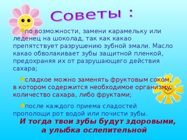 по возможности, замени карамельку или леденец на шоколад, так как какао препятствует разрушению зубной эмали. Масло какао обволакивает зубы защитной пленкой, предохраняя их от разрушающего действия сахара; сладкое можно заменять фруктовым соком, в котором содержится необходимое организму количество сахара, либо фруктами; после каждого приема сладостей прополощи рот водой или почисти зубы. И тогда твои зубы будут здоровыми, а улыбка ослепительной 