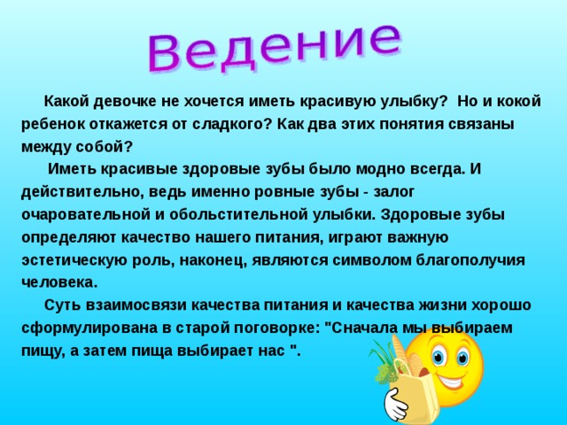 Какой девочке не хочется иметь красивую улыбку? Но и кокой ребенок откажется от сладкого? Как два этих понятия связаны между собой?  Иметь красивые здоровые зубы было модно всегда. И действительно, ведь именно ровные зубы - залог очаровательной и обольстительной улыбки. Здоровые зубы определяют качество нашего питания, играют важную эстетическую роль, наконец, являются символом благополучия человека. Суть взаимосвязи качества питания и качества жизни хорошо сформулирована в старой поговорке: 
