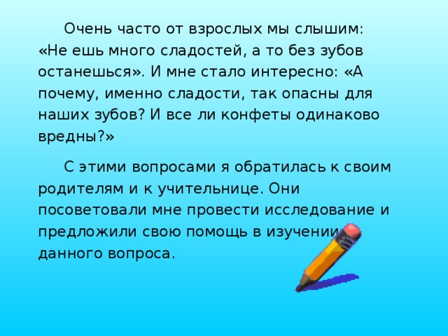 Очень часто от взрослых мы слышим: «Не ешь много сладостей, а то без зубов останешься». И мне стало интересно: «А почему, именно сладости, так опасны для наших зубов? И все ли конфеты одинаково вредны?» С этими вопросами я обратилась к своим родителям и к учительнице. Они посоветовали мне провести исследование и предложили свою помощь в изучении данного вопроса. 
