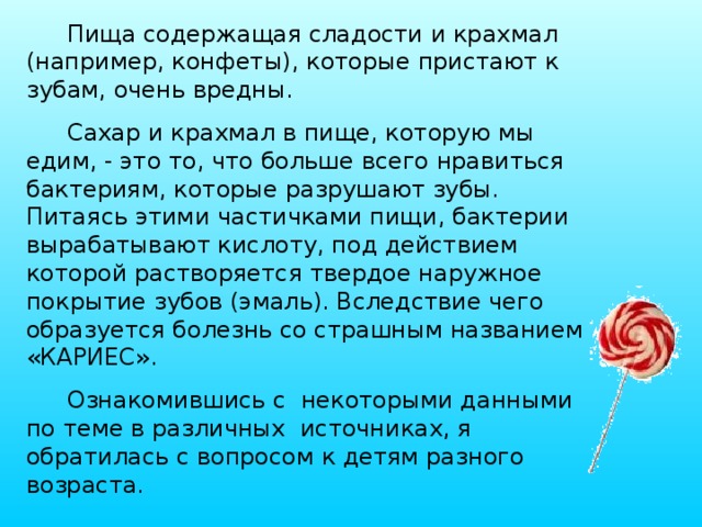 Пища содержащая сладости и крахмал (например, конфеты), которые пристают к зубам, очень вредны. Сахар и крахмал в пище, которую мы едим, - это то, что больше всего нравиться бактериям, которые разрушают зубы. Питаясь этими частичками пищи, бактерии вырабатывают кислоту, под действием которой растворяется твердое наружное покрытие зубов (эмаль). Вследствие чего образуется болезнь со страшным названием «КАРИЕС». Ознакомившись с некоторыми данными по теме в различных источниках, я обратилась с вопросом к детям разного возраста. 