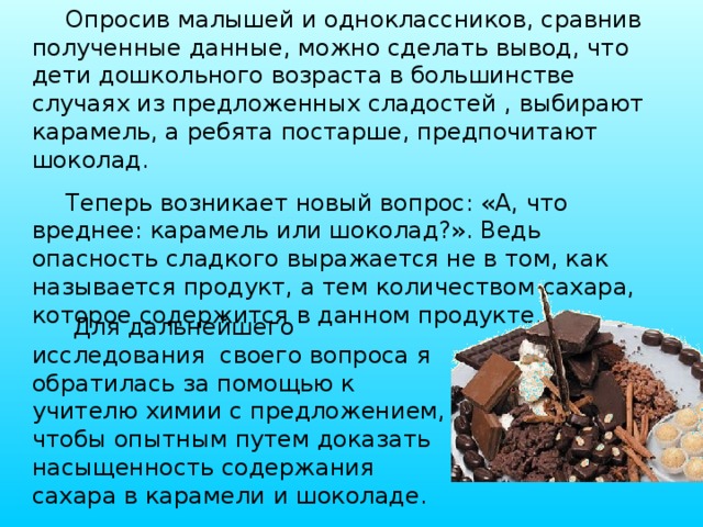 Опросив малышей и одноклассников, сравнив полученные данные, можно сделать вывод, что дети дошкольного возраста в большинстве случаях из предложенных сладостей , выбирают карамель, а ребята постарше, предпочитают шоколад. Теперь возникает новый вопрос: «А, что вреднее: карамель или шоколад?». Ведь опасность сладкого выражается не в том, как называется продукт, а тем количеством сахара, которое содержится в данном продукте. Для дальнейшего исследования своего вопроса я обратилась за помощью к учителю химии с предложением, чтобы опытным путем доказать насыщенность содержания сахара в карамели и шоколаде. 