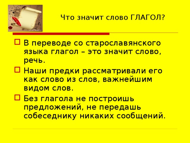 Что значит слово ГЛАГОЛ? В переводе со старославянского языка глагол – это значит слово, речь. Наши предки рассматривали его как слово из слов, важнейшим видом слов. Без глагола не построишь предложений, не передашь собеседнику никаких сообщений. 