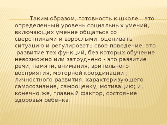  Таким образом, готовность к школе – это определенный уровень социальных умений, включающих умение общаться со сверстниками и взрослыми, оценивать ситуацию и регулировать свое поведение; это развитие тех функций, без которых обучение невозможно или затруднено - это развитие речи, памяти, внимания, зрительного восприятия, моторной координации ; личностного развития, характеризующего самосознание, самооценку, мотивацию; и, конечно же, главный фактор, состояние здоровья ребенка. 