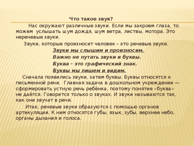  Что такое звук?  Нас окружают различные звуки. Если мы закроем глаза, то можем  услышать шум дождя, шум ветра, листвы, мотора. Это неречевые звуки.  Звуки, которые произносит человек – это речевые звуки.  Звуки мы слышим и произносим.  Важно не путать звуки и буквы.  Буква – это графический знак.      Буквы мы пишем и видим.  Сначала появились звуки, затем буквы. Буквы относятся к письменной речи.  Главная задача в дошкольном учреждении — сформировать устную речь ребёнка, поэтому понятие «буква»  не даётся. Говорится только о звуках. И звуки называются так, как они звучат в речи.  Итак, речевые звуки образуются с помощью органов артикуляции. К ним относятся губы, язык, зубы, верхнее небо, органы дыхания и голоса. 