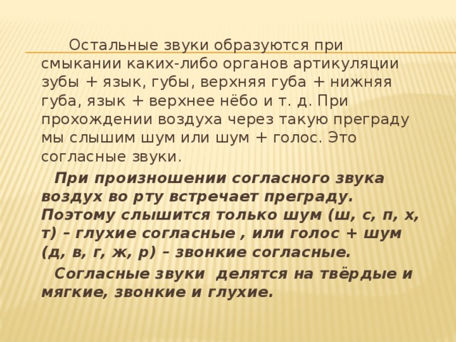  Остальные звуки образуются при смыкании каких-либо органов артикуляции  зубы + язык, губы, верхняя губа + нижняя губа, язык + верхнее нёбо и т. д. При прохождении воздуха через такую преграду мы слышим шум или шум + голос. Это согласные звуки.  При произношении согласного звука воздух во рту встречает преграду. Поэтому слышится только шум (ш, с, п, х, т) – глухие согласные , или голос + шум (д, в, г, ж, р) – звонкие согласные.  Согласные звуки делятся на твёрдые и мягкие, звонкие и глухие. 
