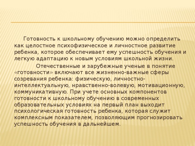  Готовность к школьному обучению можно определить как целостное психофизическое и личностное развитие ребенка, которое обеспечивает ему успешность обучения и легкую адаптацию к новым условиям школьной жизни.  Отечественные и зарубежные ученые в понятие «готовности» включают все жизненно-важные сферы созревания ребенка: физическую, личностно-интеллектуальную, нравственно-волевую, мотивационную, коммуникативную. При учете основных компонентов готовности к школьному обучению в современных образовательных условиях на первый план выходит психологическая готовность ребенка, которая служит комплексным показателем, позволяющим прогнозировать успешность обучения в дальнейшем . 