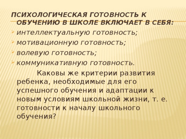 ПСИХОЛОГИЧЕСКАЯ ГОТОВНОСТЬ К ОБУЧЕНИЮ В ШКОЛЕ ВКЛЮЧАЕТ В СЕБЯ: интеллектуальную готовность; мотивационную готовность; волевую готовность; коммуникативную готовность.  Каковы же критерии развития ребенка, необходимые для его успешного обучения и адаптации к новым условиям школьной жизни, т. е. готовности к началу школьного обучения? 
