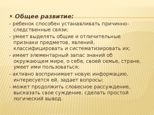 • Общее развитие: - ребенок способен устанавливать причинно-следственные связи; - умеет выделять общие и отличительные признаки предметов, явлений, классифицировать и систематизировать их; - имеет элементарный запас знаний об окружающем мире, о себе, своей семье, стране, умеет ими пользоваться; - активно воспринимает новую информацию, интересуется ей, задает вопросы; - может продолжить словесное рассуждение, высказать свое суждение, сделать простой логический вывод. 